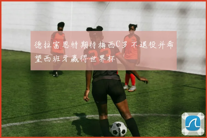 德拉富恩特期待梅西C罗不退役并希望西班牙赢得世界杯