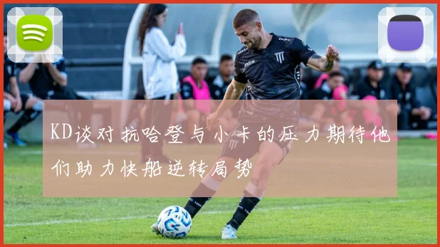 KD谈对抗哈登与小卡的压力期待他们助力快船逆转局势