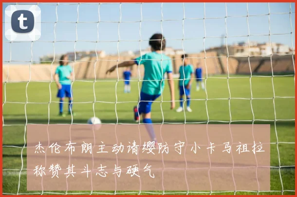 杰伦布朗主动请缨防守小卡马祖拉称赞其斗志与硬气