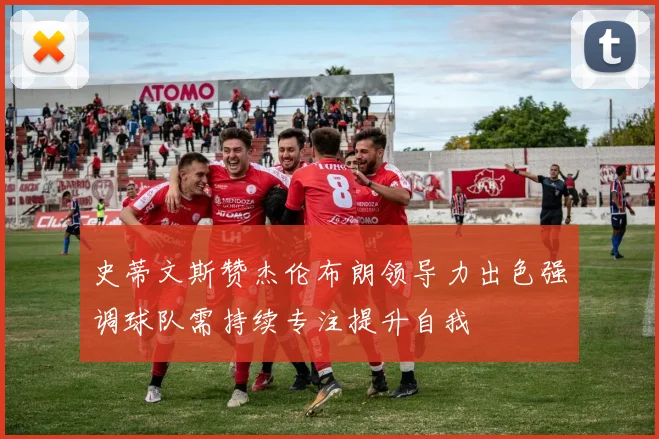 史蒂文斯赞杰伦布朗领导力出色强调球队需持续专注提升自我