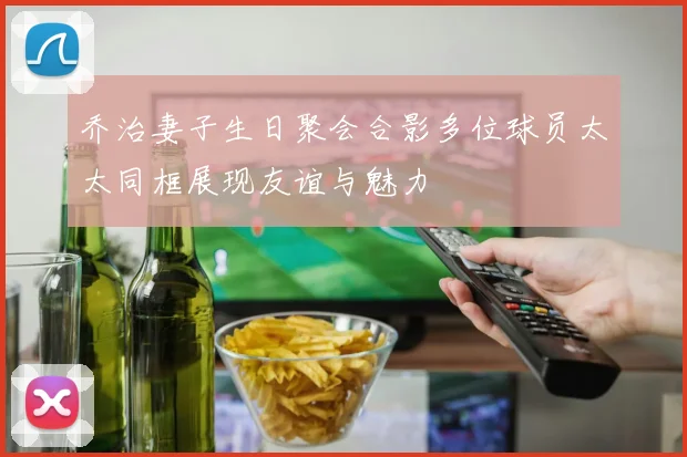 乔治妻子生日聚会合影多位球员太太同框展现友谊与魅力