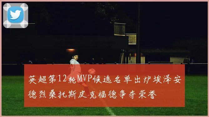 英超第12轮MVP候选名单出炉埃泽安德烈桑托斯皮克福德争夺荣誉
