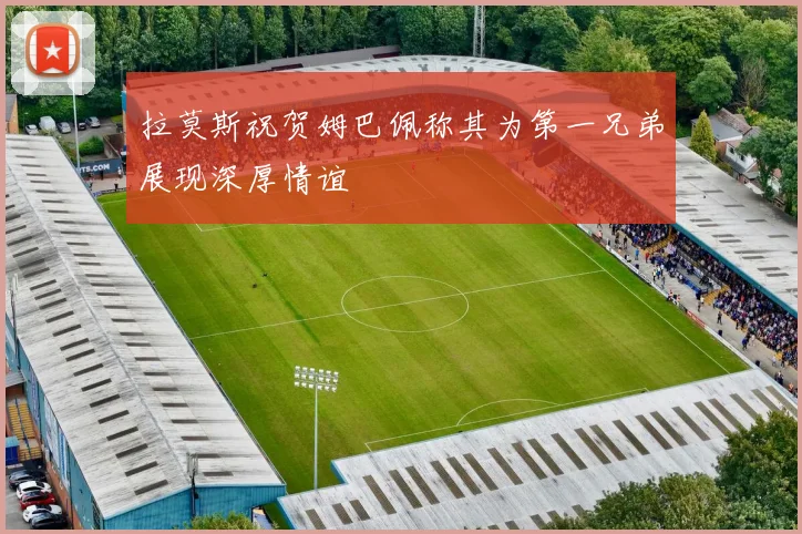 拉莫斯祝贺姆巴佩称其为第一兄弟展现深厚情谊
