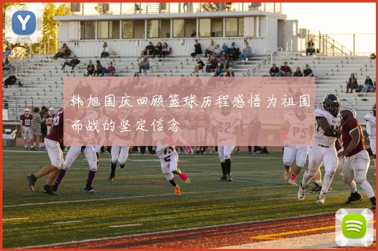 韩旭国庆回顾篮球历程感悟为祖国而战的坚定信念