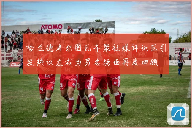 哈兰德库尔图瓦齐聚社媒评论区引发热议左右为男名场面再度回顾