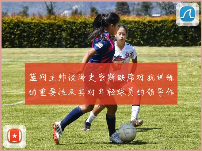 篮网主帅谈海史密斯缺席对抗训练的重要性及其对年轻球员的领导作用