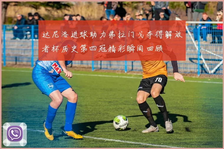 达尼洛进球助力弗拉门戈夺得解放者杯历史第四冠精彩瞬间回顾