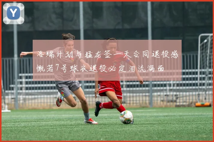 洛瑞计划与猛龙签一天合同退役感慨若7号球衣退役必定泪流满面