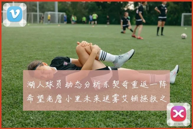湖人球员动态分析东契奇重返一阵希望老詹小里未来迷雾艾顿拯救之战前景探讨