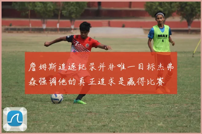 詹姆斯追逐纪录并非唯一目标杰弗森强调他的真正追求是赢得比赛